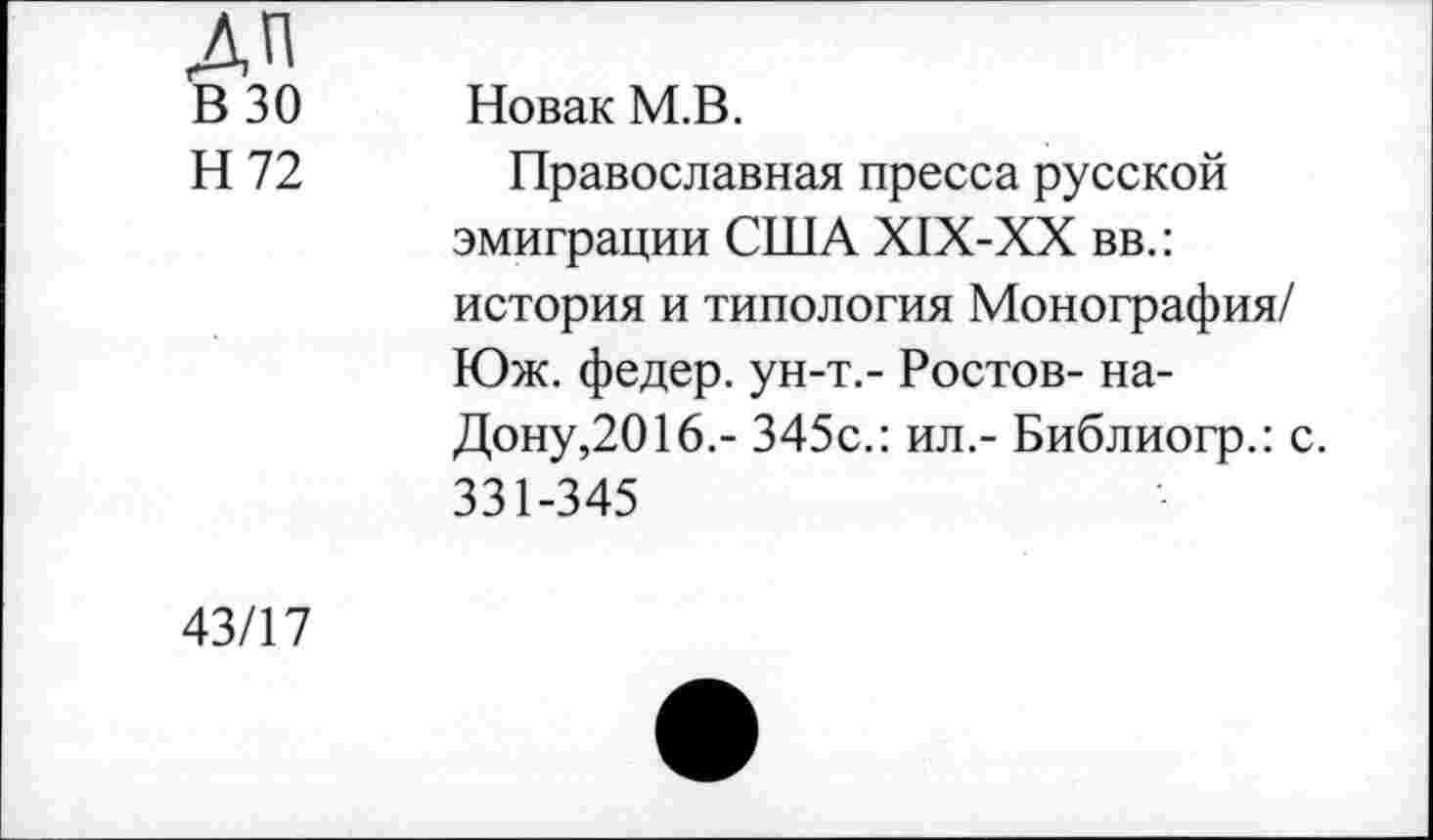 ﻿ДП
В 30 Новак М.В.
Н 72 Православная пресса русской эмиграции США Х1Х-ХХ вв.: история и типология Монография/ Юж. федер. ун-т.- Ростов- на-Дону,2016.- 345с.: ил.- Библиогр.: с. 331-345
43/17